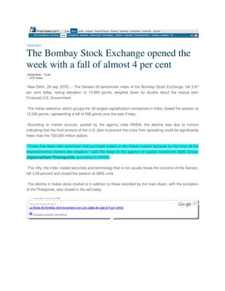 INDIA-BAG


The Bombay Stock Exchange opened the
week with a fall of almost 4 per cent
 29/09/2008 - 15:49
- - EFE News


New Delhi, 29 sep (EFE) .- The Sensex-30 benchmark index of the Bombay Stock Exchange, fell 3.87
per cent today, losing elevation of 13,000 points, weighed down by doubts about the rescue plan
Financial U.S. Government.

 The Indian selective, which groups the 30 largest capitalization companies in India, closed the session at
12,595 points, representing a fall of 506 points over the past Friday.

 According to market sources, quoted by the agency india IANSA, the decline was due to rumors
indicating that the final amount of the U.S. plan to prevent the crisis from spreading could be significantly
lower than the 700,000 million dollars.

 quot;There has been little conviction and purchase orders in the Indian market because by the time all the
macroeconomic factors are negative,quot; said the head of the agency of capital investment SMC Group,
Jagannadham Thunuguntla, according to IANSA.

 The nifty, the index traded securities and technology that is not usually break the outcome of the Sensex,
fell 3.39 percent and closed the session at 3850 units.

 The decline in Indian stock market is in addition to those recorded by the main Asian, with the exception
of the Philippines, also closed in the red today.
 