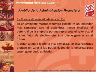 Ámbito de la Administración Financiera

3.- El valor de mercado de una acción
En un ambiente macroeconómico estable es un indicador
más completo para el accionista, tienen implícito el
potencial de la empresa porque representa el valor actual
de los flujos de efectivo que ésta puede generar en el
futuro.
Al estar sujeto a la oferta y la demanda, los inversionistas
otorgan un valor a las posibilidades de la empresa para
seguir generando utilidades .
 
