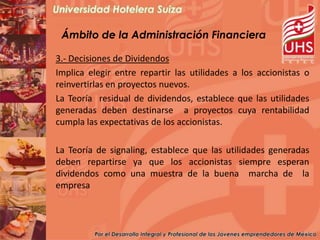 Ámbito de la Administración Financiera

3.- Decisiones de Dividendos
Implica elegir entre repartir las utilidades a los accionistas o
reinvertirlas en proyectos nuevos.
La Teoría residual de dividendos, establece que las utilidades
generadas deben destinarse a proyectos cuya rentabilidad
cumpla las expectativas de los accionistas.

La Teoría de signaling, establece que las utilidades generadas
deben repartirse ya que los accionistas siempre esperan
dividendos como una muestra de la buena marcha de la
empresa
 