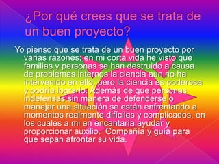 Yo pienso que se trata de un buen proyecto por
  varias razones; en mi corta vida he visto que
  familias y personas se han destruido a causa
  de problemas internos la ciencia aun no ha
  intervenido en ello, pero la ciencia es poderosa
  y podría lograrlo. Además de que personas
  indefensas sin manera de defenderse o
  manejar una situación se están enfrentando a
  momentos realmente difíciles y complicados, en
  los cuales a mi en encantaría ayudar y
  proporcionar auxilio. Compañía y guía para
  que sepan afrontar su vida.
 