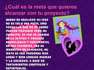 Bueno en realidad mi idea
no es sólo una meta, sino
todas las que de mi sueño
puedan provenir pero mi
principal es ver un cambio
en la actitud y proceso
neurológico y sentimental
en mis pacientes, ver su
bienestar en caminado, mi
meta es ver personas mas
sanas y bien consigo mismas
y la sociedad. A base de
tratamientos científicos y
espirituales.
 