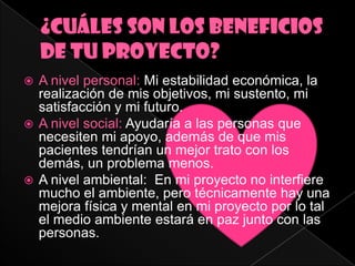  A nivel personal: Mi estabilidad económica, la
  realización de mis objetivos, mi sustento, mi
  satisfacción y mi futuro.
 A nivel social: Ayudaría a las personas que
  necesiten mi apoyo, además de que mis
  pacientes tendrían un mejor trato con los
  demás, un problema menos.
 A nivel ambiental: En mi proyecto no interfiere
  mucho el ambiente, pero técnicamente hay una
  mejora física y mental en mi proyecto por lo tal
  el medio ambiente estará en paz junto con las
  personas.
 