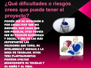 Podría ser mi indecisión o
por casualidad que me
rindiera. Dos cosas que
son posibles, otra podría
ser mi posición económica
y social. Y una de las más
importantes las
decisiones que tome, mi
inteligencia y audacia a la
hora de trabajar. Estos
tres planteamientos
podrían afectar
grandemente mi trabajo y
mi sueño y al final
 