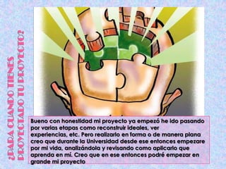 Bueno con honestidad mi proyecto ya empezó he ido pasando
por varias etapas como reconstruir ideales, ver
experiencias, etc. Pero realizarlo en forma o de manera plana
creo que durante la Universidad desde ese entonces empezare
por mi vida, analizándola y revisando como aplicarlo que
aprenda en mí. Creo que en ese entonces podré empezar en
grande mi proyecto
 