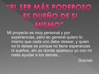 Mi proyecto es muy personal y por
  experiencias, pero en general quiero lo
  mismo que cada uno debe desear, y quien
  no lo desee es porque no tiene esperanzas
  ni sueños, ahí es donde aparezco yo con mi
  meta ayudar a los demás…
                                      Gracias.
 