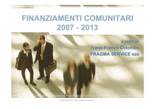 FINANZIAMENTI COMUNITARI
        2007 - 2013
                                                       a cura di
                                          Ivano Franco Colombo
                                          PRAGMA SERVICE sas




        Pragma Service - www.pragmaservice.info                1
 