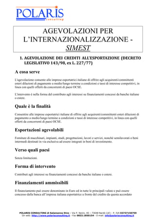 AGEVOLAZIONI PER
       L’INTERNAZIONALIZZAZIONE -
                 SIMEST
   1. AGEVOLAZIONE DEI CREDITI ALL'ESPORTAZIONE (DECRETO
      LEGISLATIVO 143/98, ex L. 227/77)

A cosa serve
L'agevolazione consente alle imprese esportatrici italiane di offrire agli acquirenti/committenti
esteri dilazioni di pagamento a medio/lungo termine a condizioni e tassi di interesse competitivi, in
linea con quelli offerti da concorrenti di paesi OCSE.

L'intervento è nella forma del contributo agli interessi su finanziamenti concessi da banche italiane
o estere.

Quale è la finalità
Consentire alle imprese esportatrici italiane di offrire agli acquirenti/committenti esteri dilazioni di
pagamento a medio/lungo termine a condizioni e tassi di interesse competitivi, in linea con quelli
offerti da concorrenti di paesi OCSE.

Esportazioni agevolabili
Forniture di macchinari, impianti, studi, progettazioni, lavori e servizi, nonché semilavorati o beni
intermedi destinati in via esclusiva ad essere integrati in beni di investimento.

Verso quali paesi
Senza limitazioni.

Forma di intervento
Contributi agli interessi su finanziamenti concessi da banche italiane o estere.

Finanziamenti ammissibili
Il finanziamento può essere denominato in Euro ed in tutte le principali valute e può essere
concesso dalla banca all’impresa italiana esportatrice a fronte del credito da questa accordato




   POLARIS CONSULTING di Salamanna Dino – Via P. Nenni, 40 – 73048 Nardò (LE) - P. IVA 03737150759
     On web: http://www.polarisconsulting.it - Fax 0833.1850154 - E-mail: info@polarisconsulting.it
 
