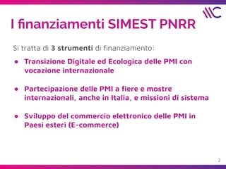 I ﬁnanziamenti SIMEST PNRR
Si tratta di 3 strumenti di ﬁnanziamento:
● Transizione Digitale ed Ecologica delle PMI con
vocazione internazionale
● Partecipazione delle PMI a ﬁere e mostre
internazionali, anche in Italia, e missioni di sistema
● Sviluppo del commercio elettronico delle PMI in
Paesi esteri (E-commerce)
2
 