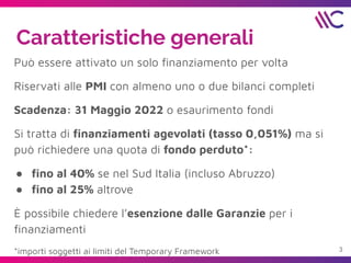 Caratteristiche generali
Può essere attivato un solo ﬁnanziamento per volta
Riservati alle PMI con almeno uno o due bilanci completi
Scadenza: 31 Maggio 2022 o esaurimento fondi
Si tratta di ﬁnanziamenti agevolati (tasso 0,051%) ma si
può richiedere una quota di fondo perduto*:
● ﬁno al 40% se nel Sud Italia (incluso Abruzzo)
● ﬁno al 25% altrove
È possibile chiedere l’esenzione dalle Garanzie per i
ﬁnanziamenti
*importi soggetti ai limiti del Temporary Framework 3
 