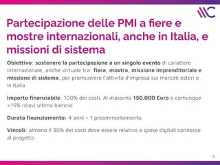 Partecipazione delle PMI a ﬁere e
mostre internazionali, anche in Italia, e
missioni di sistema
Obiettivo: sostenere la partecipazione a un singolo evento di carattere
internazionale, anche virtuale tra: ﬁera, mostra, missione imprenditoriale e
missione di sistema, per promuovere l’attività d’impresa sui mercati esteri o
in Italia
Importo ﬁnanziabile: 100% dei costi. Al massimo 150.000 Euro e comunque
<15% ricavi ultimo biennio
Durata ﬁnanziamento: 4 anni + 1 preammortamento
Vincoli: almeno il 30% dei costi deve essere relativo a spese digitali connesse
al progetto
5
 