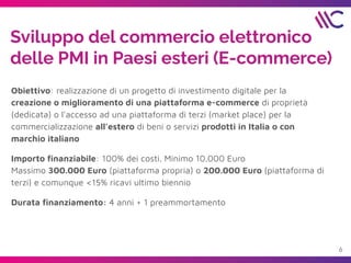 Sviluppo del commercio elettronico
delle PMI in Paesi esteri (E-commerce)
Obiettivo: realizzazione di un progetto di investimento digitale per la
creazione o miglioramento di una piattaforma e-commerce di proprietà
(dedicata) o l'accesso ad una piattaforma di terzi (market place) per la
commercializzazione all’estero di beni o servizi prodotti in Italia o con
marchio italiano
Importo ﬁnanziabile: 100% dei costi. Minimo 10.000 Euro
Massimo 300.000 Euro (piattaforma propria) o 200.000 Euro (piattaforma di
terzi) e comunque <15% ricavi ultimo biennio
Durata ﬁnanziamento: 4 anni + 1 preammortamento
6
 