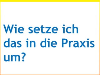 Wie setze ich
das in die Praxis
um?
 