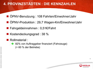 4. PROVINZSTÄDTEN : DIE KENNZAHLEN ÖPNV-Benutzung : 108 Fahrten/Einwohner/Jahr ÖPNV-Produktion : 29,7 Wagen-Km/Einwohner/Jahr Fahrgeldeinnahmen : 0,51€/Fahrt Kostendeckungsgrad : 38 % Rollmaterial : 82% von Auftraggeber finanziert (Fahrzeuge) (= 60 % der Betriebe) 