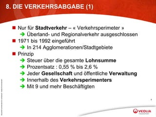 8. DIE VERKEHRSABGABE (1) Nur für  Stadtverkehr  – « Verkehrsperimeter » Überland- und Regionalverkehr ausgeschlossen 1971 bis 1992 eingeführt In 214 Agglomerationen/Stadtgebiete Prinzip Steuer über die gesamte  Lohnsumme Prozentsatz : 0,55 % bis 2,6 % Jeder  Gesellschaft  und öffentliche  Verwaltung Innerhalb des  Verkehrsperimenters Mit 9 und mehr Beschäftigten 