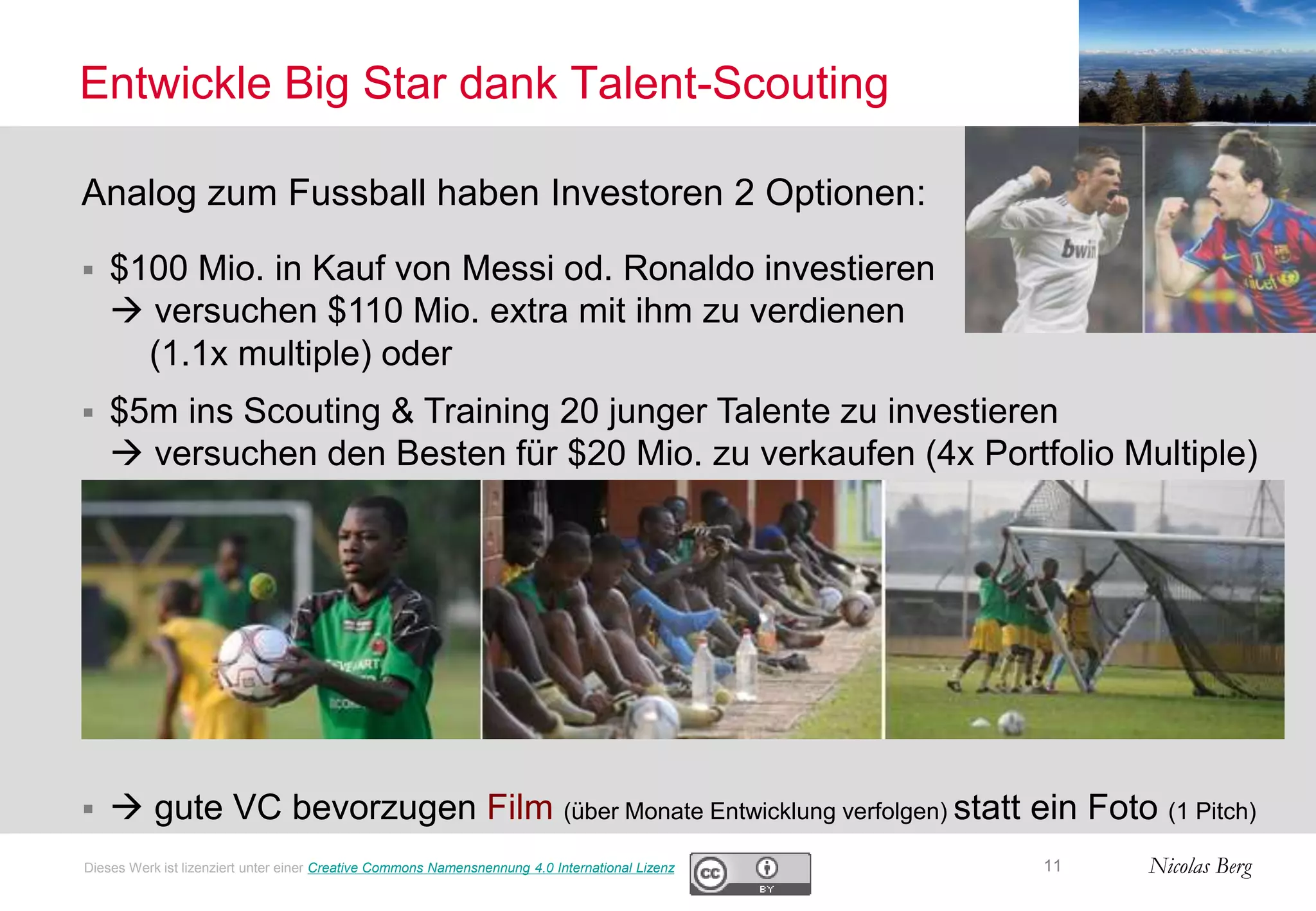 Nicolas Berg
Entwickle Big Star dank Talent-Scouting
11
Analog zum Fussball haben Investoren 2 Optionen:
 $100 Mio. in Kauf von Messi od. Ronaldo investieren
 versuchen $110 Mio. extra mit ihm zu verdienen
(1.1x multiple) oder
 $5m ins Scouting & Training 20 junger Talente zu investieren
 versuchen den Besten für $20 Mio. zu verkaufen (4x Portfolio Multiple)
  gute VC bevorzugen Film (über Monate Entwicklung verfolgen) statt ein Foto (1 Pitch)
Dieses Werk ist lizenziert unter einer Creative Commons Namensnennung 4.0 International Lizenz
 