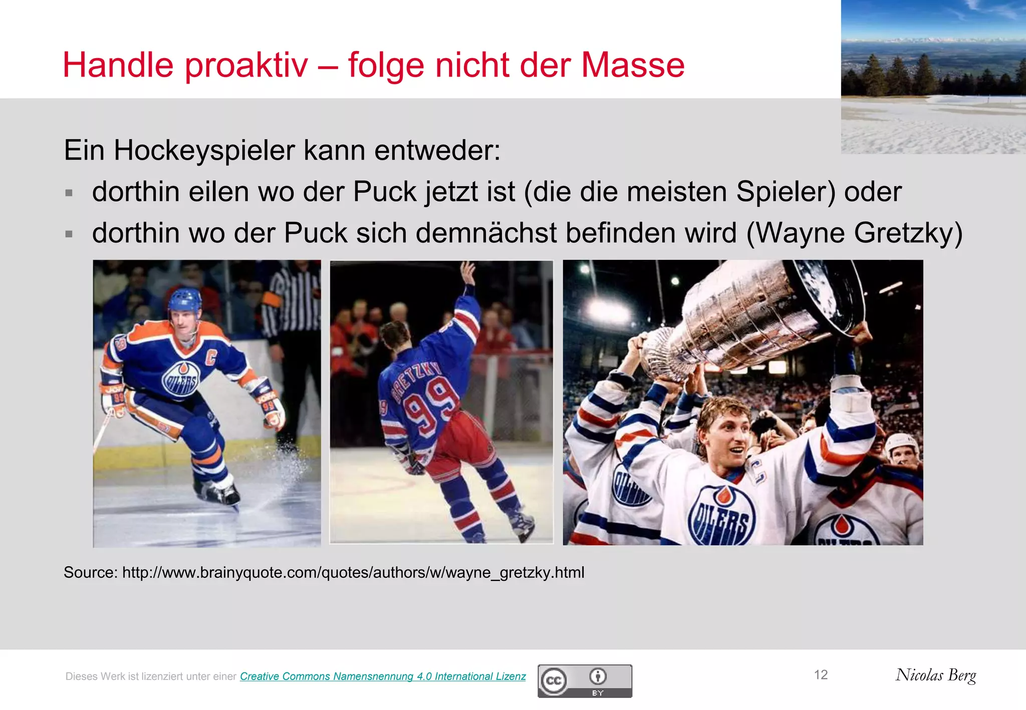 Nicolas Berg
Handle proaktiv – folge nicht der Masse
Ein Hockeyspieler kann entweder:
 dorthin eilen wo der Puck jetzt ist (die die meisten Spieler) oder
 dorthin wo der Puck sich demnächst befinden wird (Wayne Gretzky)
Source: http://www.brainyquote.com/quotes/authors/w/wayne_gretzky.html
12Dieses Werk ist lizenziert unter einer Creative Commons Namensnennung 4.0 International Lizenz
 