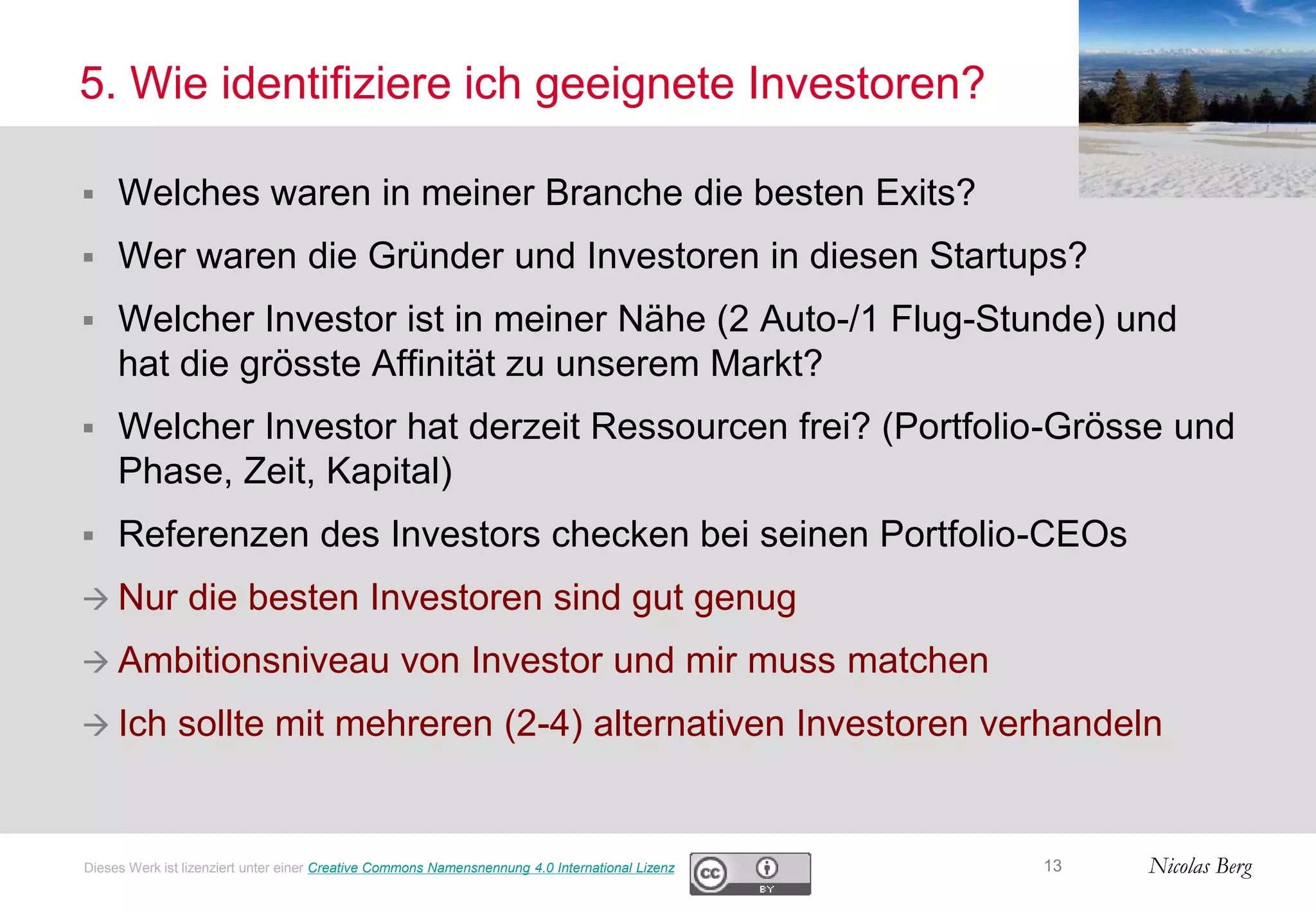 Nicolas Berg
5. Wie identifiziere ich geeignete Investoren?
 Welches waren in meiner Branche die besten Exits?
 Wer waren die Gründer und Investoren in diesen Startups?
 Welcher Investor ist in meiner Nähe (2 Auto-/1 Flug-Stunde) und
hat die grösste Affinität zu unserem Markt?
 Welcher Investor hat derzeit Ressourcen frei? (Portfolio-Grösse und
Phase, Zeit, Kapital)
 Referenzen des Investors checken bei seinen Portfolio-CEOs
 Nur die besten Investoren sind gut genug
 Ambitionsniveau von Investor und mir muss matchen
 Ich sollte mit mehreren (2-4) alternativen Investoren verhandeln
13Dieses Werk ist lizenziert unter einer Creative Commons Namensnennung 4.0 International Lizenz
 
