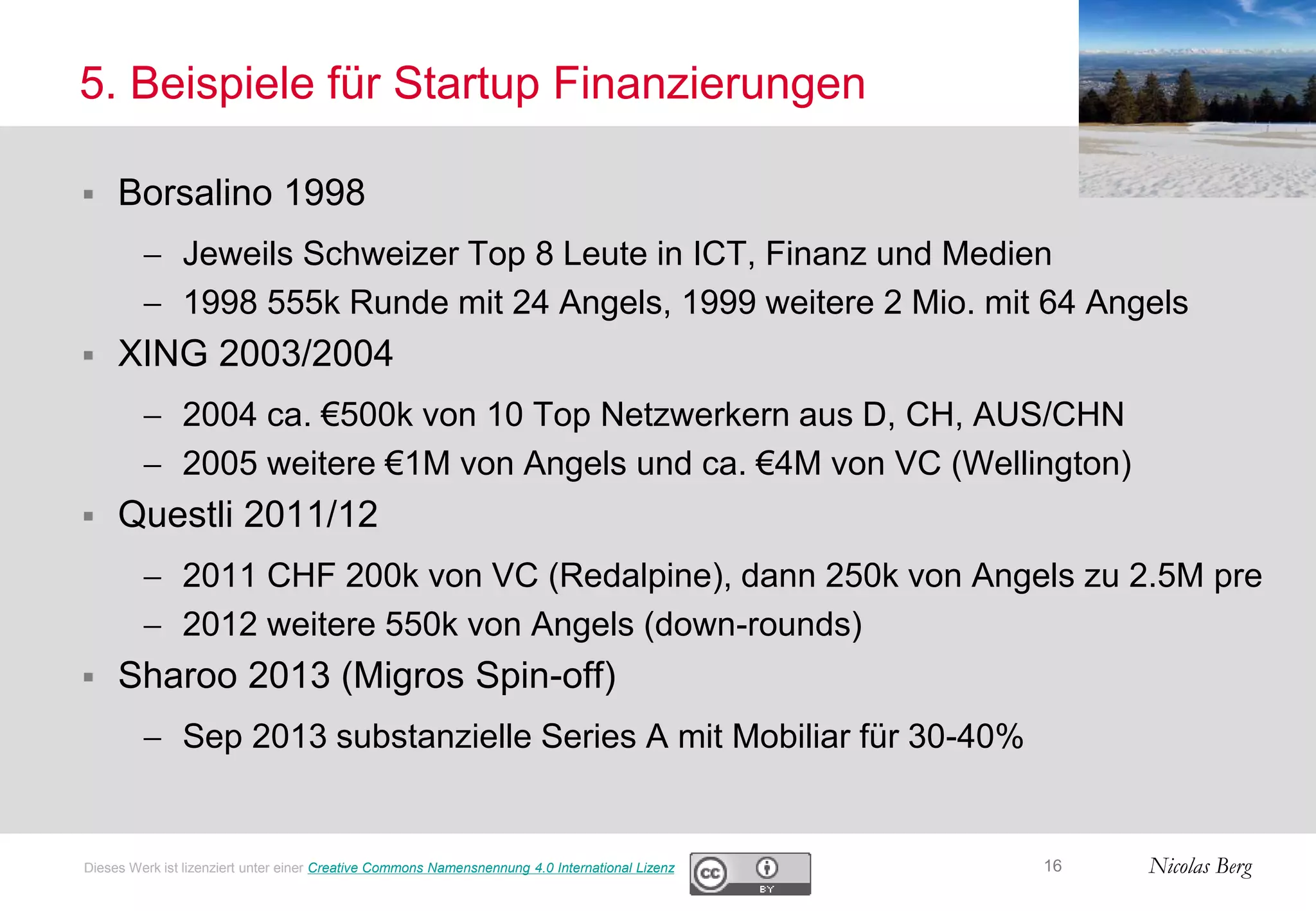 Nicolas Berg
5. Beispiele für Startup Finanzierungen
 Borsalino 1998
 Jeweils Schweizer Top 8 Leute in ICT, Finanz und Medien
 1998 555k Runde mit 24 Angels, 1999 weitere 2 Mio. mit 64 Angels
 XING 2003/2004
 2004 ca. €500k von 10 Top Netzwerkern aus D, CH, AUS/CHN
 2005 weitere €1M von Angels und ca. €4M von VC (Wellington)
 Questli 2011/12
 2011 CHF 200k von VC (Redalpine), dann 250k von Angels zu 2.5M pre
 2012 weitere 550k von Angels (down-rounds)
 Sharoo 2013 (Migros Spin-off)
 Sep 2013 substanzielle Series A mit Mobiliar für 30-40%
16Dieses Werk ist lizenziert unter einer Creative Commons Namensnennung 4.0 International Lizenz
 