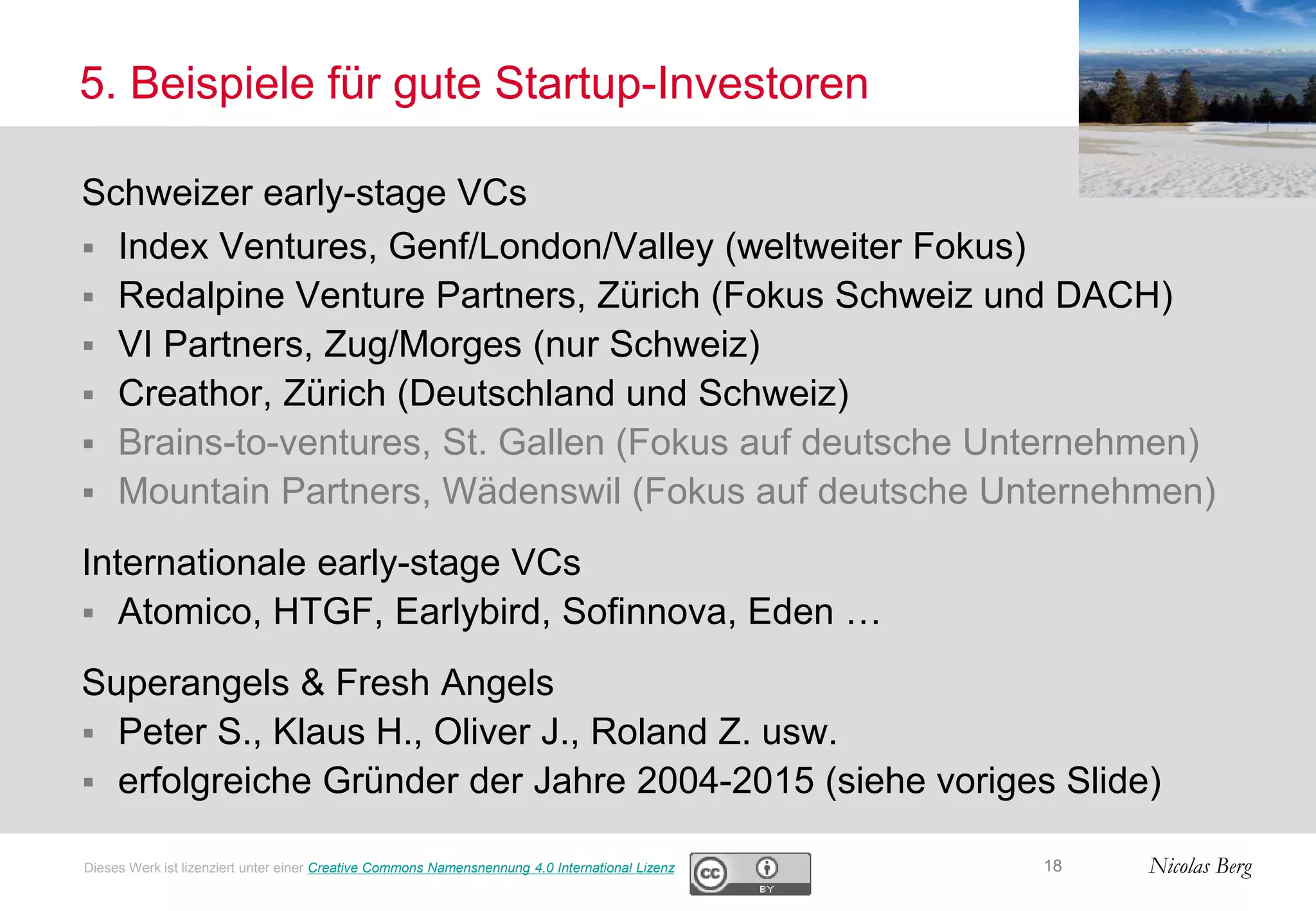 Nicolas Berg
5. Beispiele für gute Startup-Investoren
Schweizer early-stage VCs
 Index Ventures, Genf/London/Valley (weltweiter Fokus)
 Redalpine Venture Partners, Zürich (Fokus Schweiz und DACH)
 VI Partners, Zug/Morges (nur Schweiz)
 Creathor, Zürich (Deutschland und Schweiz)
 Brains-to-ventures, St. Gallen (Fokus auf deutsche Unternehmen)
 Mountain Partners, Wädenswil (Fokus auf deutsche Unternehmen)
Internationale early-stage VCs
 Atomico, HTGF, Earlybird, Sofinnova, Eden …
Superangels & Fresh Angels
 Peter S., Klaus H., Oliver J., Roland Z. usw.
 erfolgreiche Gründer der Jahre 2004-2015 (siehe voriges Slide)
18Dieses Werk ist lizenziert unter einer Creative Commons Namensnennung 4.0 International Lizenz
 