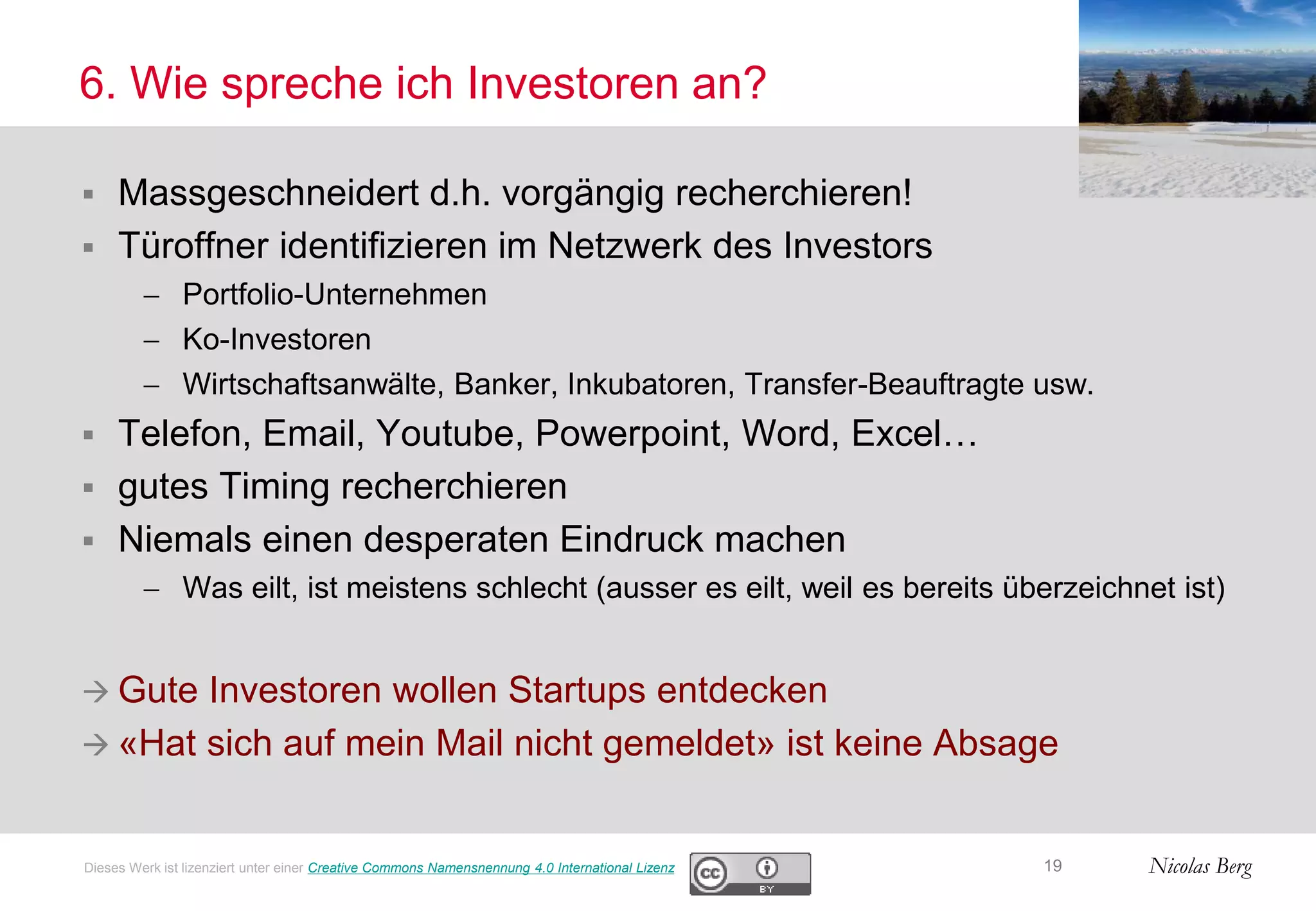 Nicolas Berg
6. Wie spreche ich Investoren an?
 Massgeschneidert d.h. vorgängig recherchieren!
 Türoffner identifizieren im Netzwerk des Investors
 Portfolio-Unternehmen
 Ko-Investoren
 Wirtschaftsanwälte, Banker, Inkubatoren, Transfer-Beauftragte usw.
 Telefon, Email, Youtube, Powerpoint, Word, Excel…
 gutes Timing recherchieren
 Niemals einen desperaten Eindruck machen
 Was eilt, ist meistens schlecht (ausser es eilt, weil es bereits überzeichnet ist)
 Gute Investoren wollen Startups entdecken
 «Hat sich auf mein Mail nicht gemeldet» ist keine Absage
19Dieses Werk ist lizenziert unter einer Creative Commons Namensnennung 4.0 International Lizenz
 