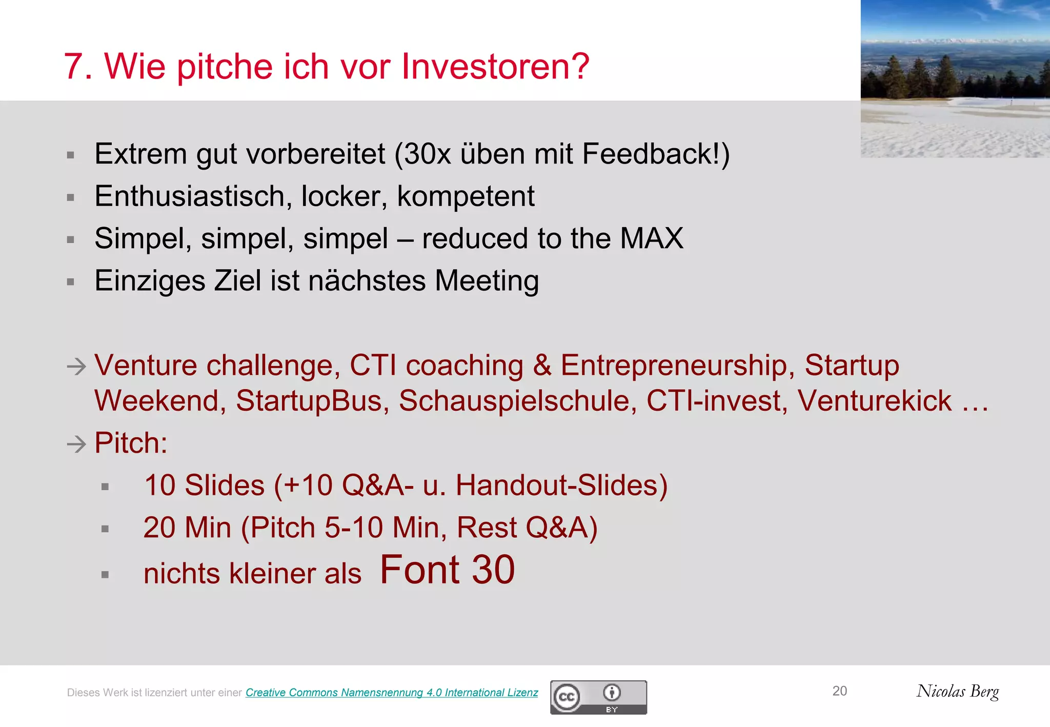 Nicolas Berg
7. Wie pitche ich vor Investoren?
 Extrem gut vorbereitet (30x üben mit Feedback!)
 Enthusiastisch, locker, kompetent
 Simpel, simpel, simpel – reduced to the MAX
 Einziges Ziel ist nächstes Meeting
 Venture challenge, CTI coaching & Entrepreneurship, Startup
Weekend, StartupBus, Schauspielschule, CTI-invest, Venturekick …
 Pitch:
 10 Slides (+10 Q&A- u. Handout-Slides)
 20 Min (Pitch 5-10 Min, Rest Q&A)
 nichts kleiner als Font 30
20Dieses Werk ist lizenziert unter einer Creative Commons Namensnennung 4.0 International Lizenz
 