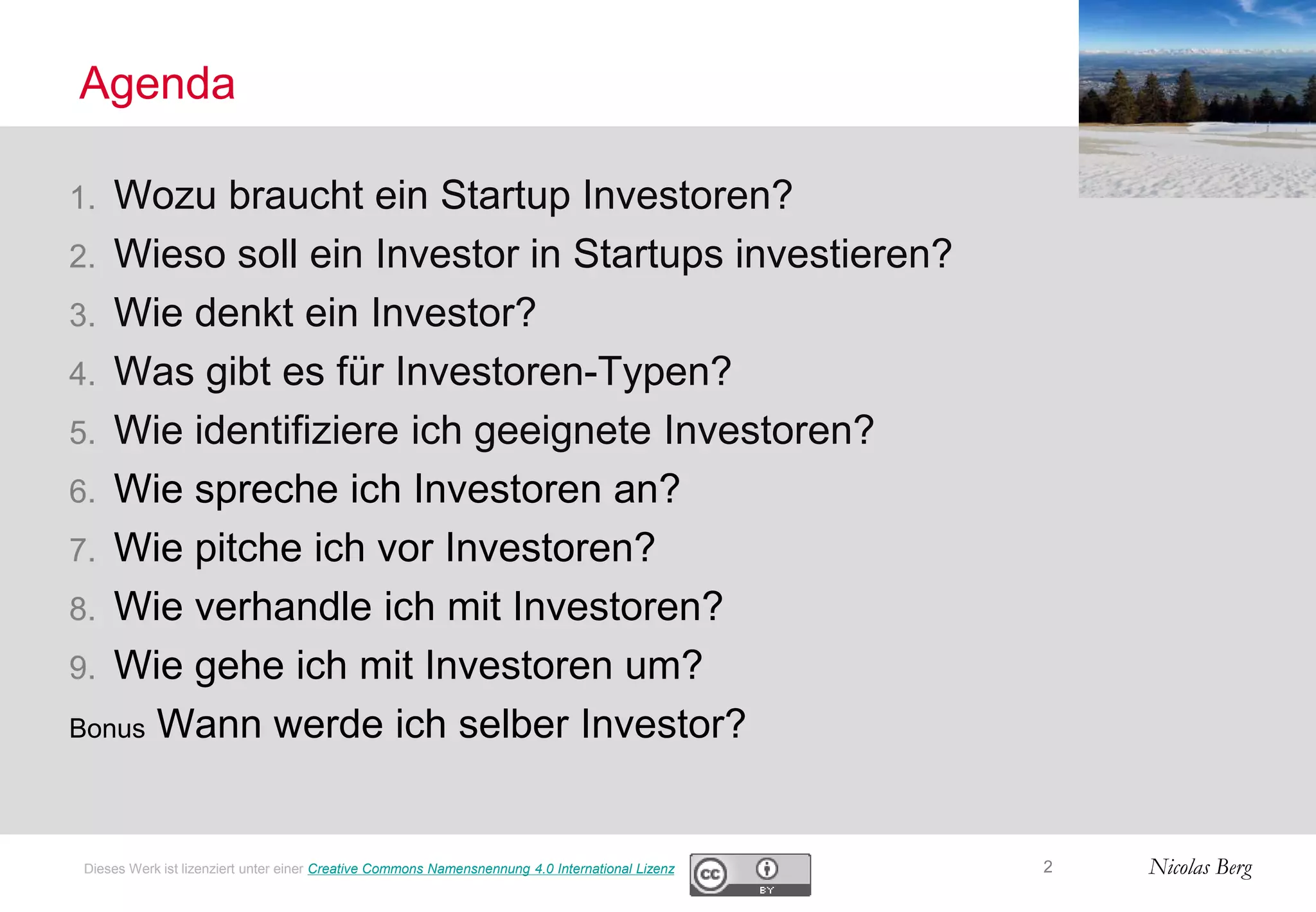 Nicolas Berg
Agenda
1. Wozu braucht ein Startup Investoren?
2. Wieso soll ein Investor in Startups investieren?
3. Wie denkt ein Investor?
4. Was gibt es für Investoren-Typen?
5. Wie identifiziere ich geeignete Investoren?
6. Wie spreche ich Investoren an?
7. Wie pitche ich vor Investoren?
8. Wie verhandle ich mit Investoren?
9. Wie gehe ich mit Investoren um?
Bonus Wann werde ich selber Investor?
2Dieses Werk ist lizenziert unter einer Creative Commons Namensnennung 4.0 International Lizenz
 