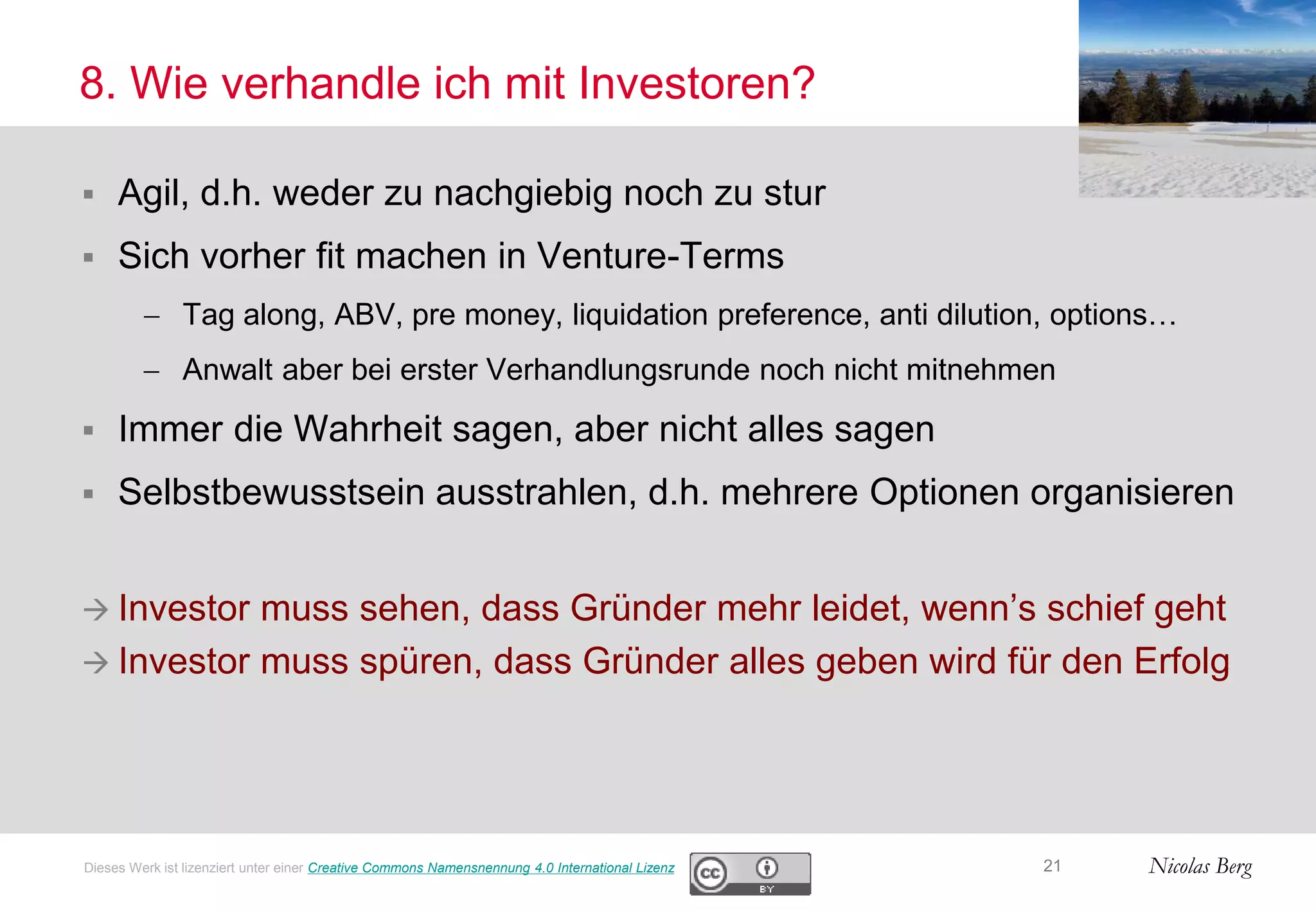 Nicolas Berg
8. Wie verhandle ich mit Investoren?
 Agil, d.h. weder zu nachgiebig noch zu stur
 Sich vorher fit machen in Venture-Terms
 Tag along, ABV, pre money, liquidation preference, anti dilution, options…
 Anwalt aber bei erster Verhandlungsrunde noch nicht mitnehmen
 Immer die Wahrheit sagen, aber nicht alles sagen
 Selbstbewusstsein ausstrahlen, d.h. mehrere Optionen organisieren
 Investor muss sehen, dass Gründer mehr leidet, wenn’s schief geht
 Investor muss spüren, dass Gründer alles geben wird für den Erfolg
21Dieses Werk ist lizenziert unter einer Creative Commons Namensnennung 4.0 International Lizenz
 