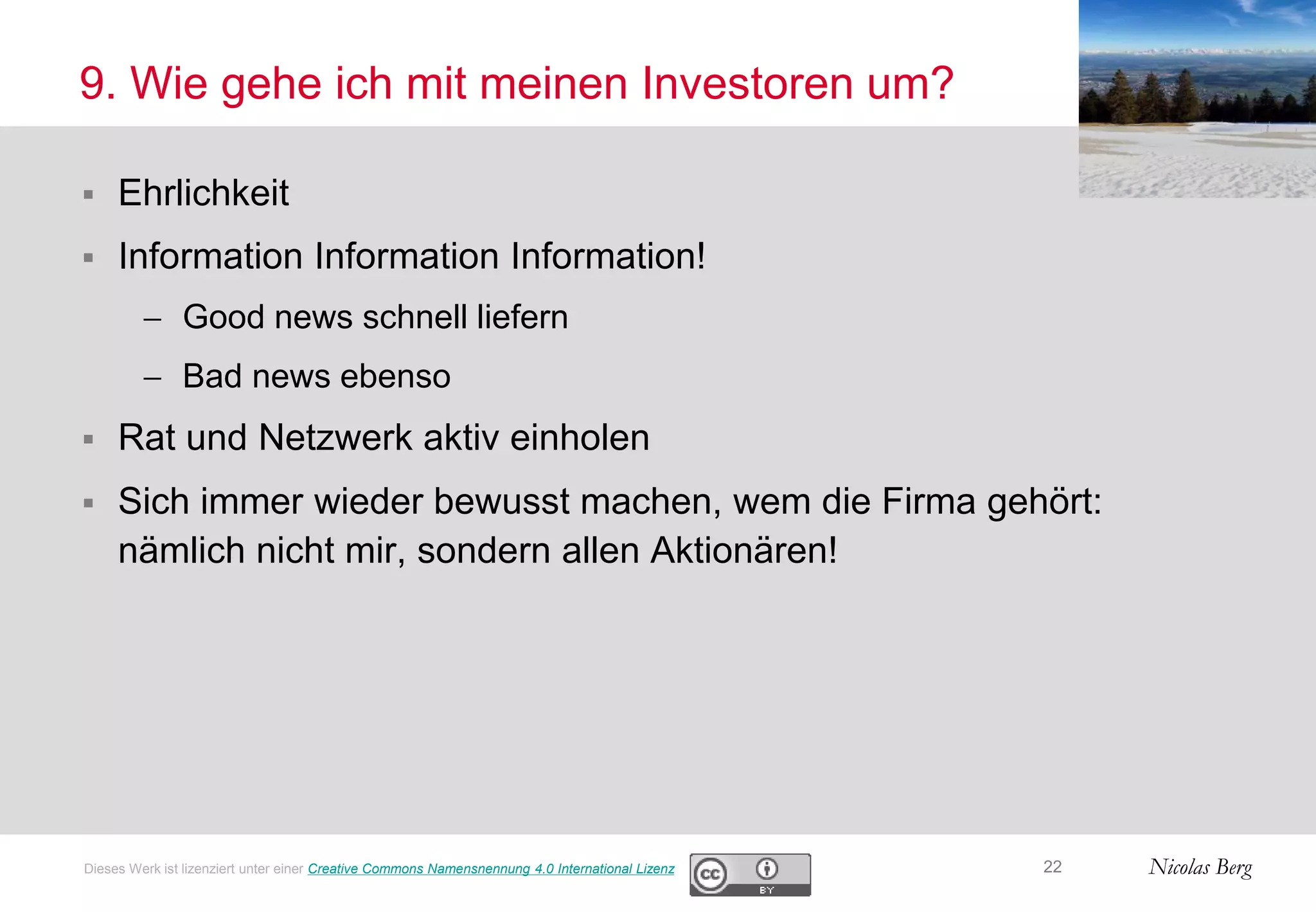Nicolas Berg
9. Wie gehe ich mit meinen Investoren um?
 Ehrlichkeit
 Information Information Information!
 Good news schnell liefern
 Bad news ebenso
 Rat und Netzwerk aktiv einholen
 Sich immer wieder bewusst machen, wem die Firma gehört:
nämlich nicht mir, sondern allen Aktionären!
22Dieses Werk ist lizenziert unter einer Creative Commons Namensnennung 4.0 International Lizenz
 