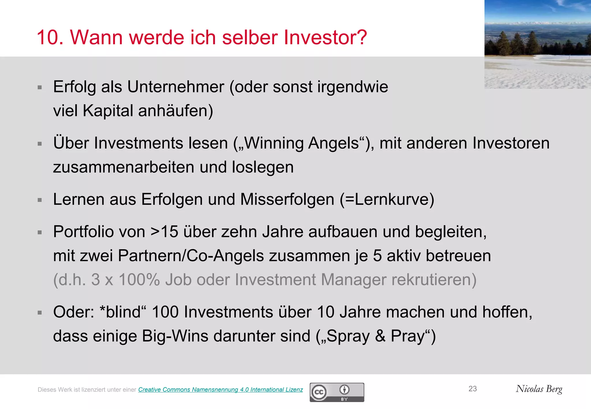 Nicolas Berg
10. Wann werde ich selber Investor?
23Dieses Werk ist lizenziert unter einer Creative Commons Namensnennung 4.0 International Lizenz
 Erfolg als Unternehmer (oder sonst irgendwie
viel Kapital anhäufen)
 Über Investments lesen („Winning Angels“), mit anderen Investoren
zusammenarbeiten und loslegen
 Lernen aus Erfolgen und Misserfolgen (=Lernkurve)
 Portfolio von >15 über zehn Jahre aufbauen und begleiten,
mit zwei Partnern/Co-Angels zusammen je 5 aktiv betreuen
(d.h. 3 x 100% Job oder Investment Manager rekrutieren)
 Oder: *blind“ 100 Investments über 10 Jahre machen und hoffen,
dass einige Big-Wins darunter sind („Spray & Pray“)
 