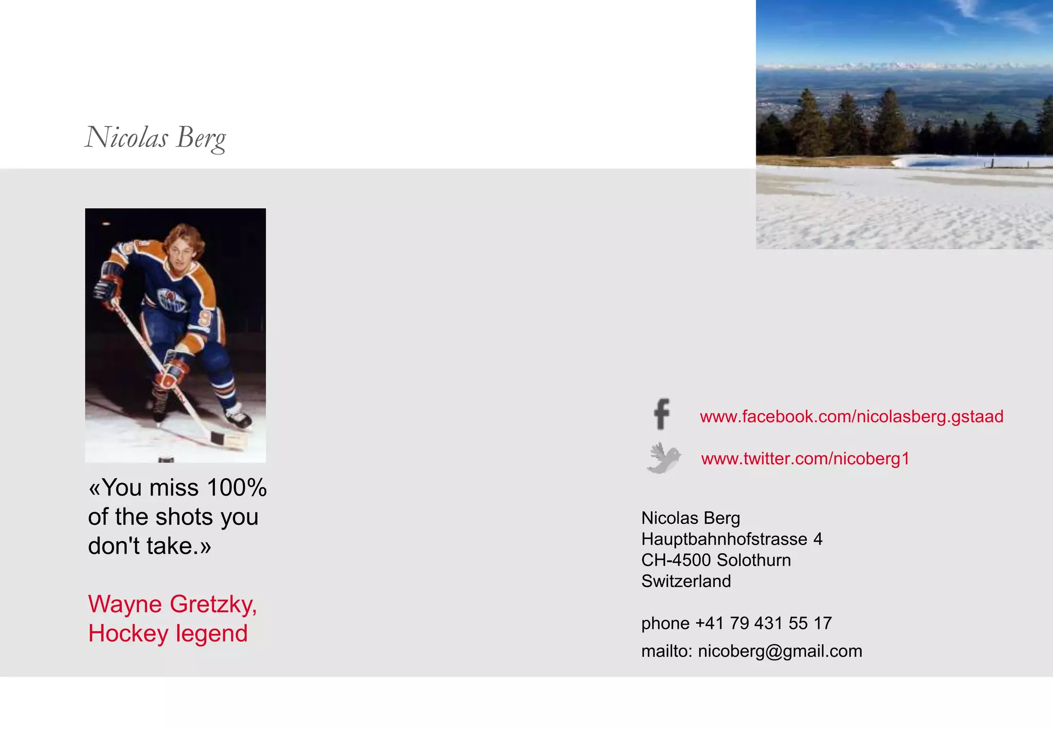 Nicolas Berg
«You miss 100%
of the shots you
don't take.»
Wayne Gretzky,
Hockey legend
www.facebook.com/nicolasberg.gstaad
www.twitter.com/nicoberg1
Nicolas Berg
Hauptbahnhofstrasse 4
CH-4500 Solothurn
Switzerland
phone +41 79 431 55 17
mailto: nicoberg@gmail.com
 