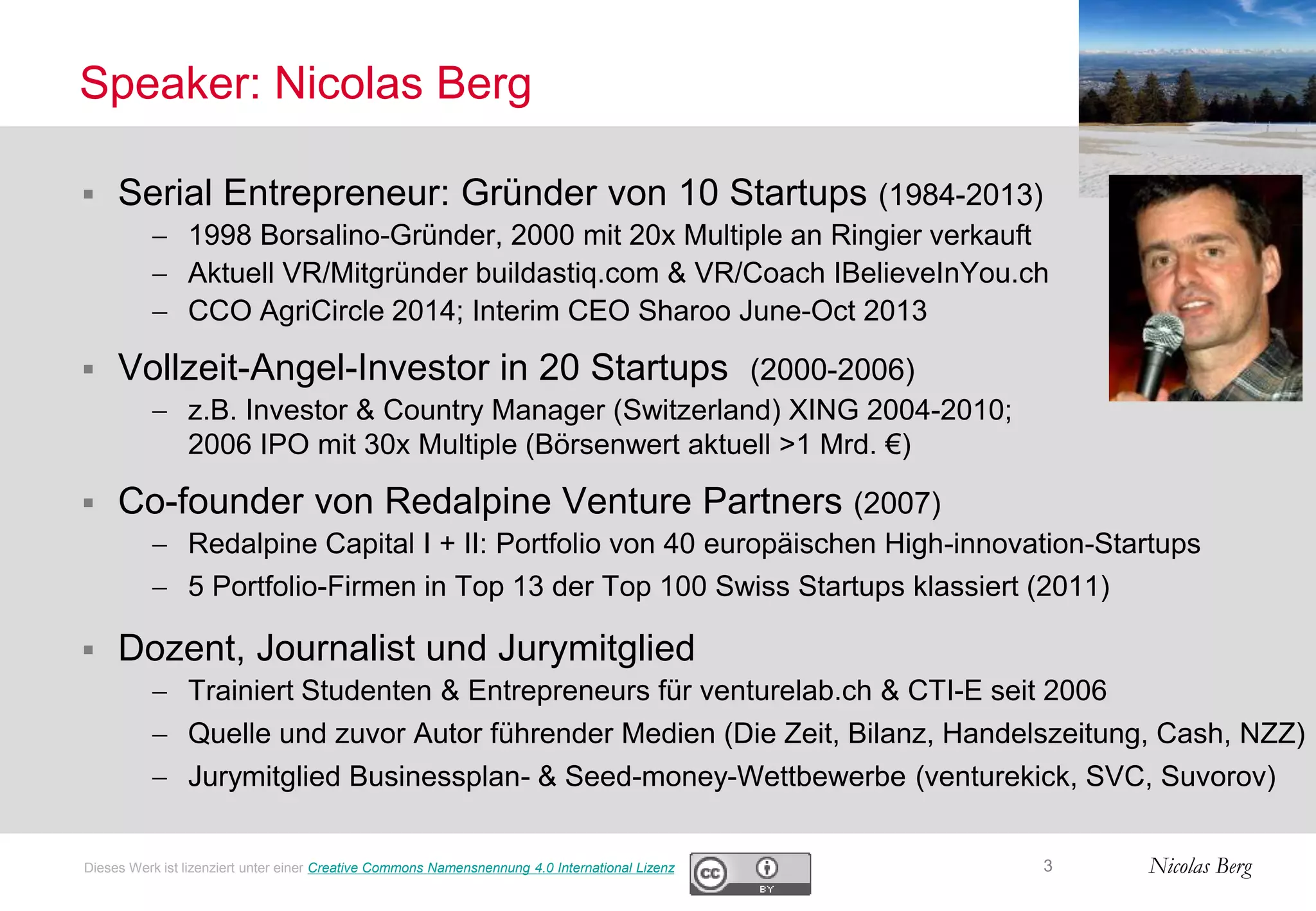 Nicolas Berg
Speaker: Nicolas Berg
 Serial Entrepreneur: Gründer von 10 Startups (1984-2013)
 1998 Borsalino-Gründer, 2000 mit 20x Multiple an Ringier verkauft
 Aktuell VR/Mitgründer buildastiq.com & VR/Coach IBelieveInYou.ch
 CCO AgriCircle 2014; Interim CEO Sharoo June-Oct 2013
 Vollzeit-Angel-Investor in 20 Startups (2000-2006)
 z.B. Investor & Country Manager (Switzerland) XING 2004-2010;
2006 IPO mit 30x Multiple (Börsenwert aktuell >1 Mrd. €)
 Co-founder von Redalpine Venture Partners (2007)
 Redalpine Capital I + II: Portfolio von 40 europäischen High-innovation-Startups
 5 Portfolio-Firmen in Top 13 der Top 100 Swiss Startups klassiert (2011)
 Dozent, Journalist und Jurymitglied
 Trainiert Studenten & Entrepreneurs für venturelab.ch & CTI-E seit 2006
 Quelle und zuvor Autor führender Medien (Die Zeit, Bilanz, Handelszeitung, Cash, NZZ)
 Jurymitglied Businessplan- & Seed-money-Wettbewerbe (venturekick, SVC, Suvorov)
3Dieses Werk ist lizenziert unter einer Creative Commons Namensnennung 4.0 International Lizenz
 