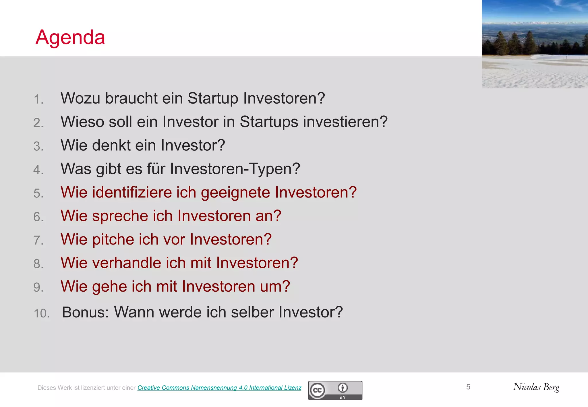 Nicolas Berg
Agenda
5Dieses Werk ist lizenziert unter einer Creative Commons Namensnennung 4.0 International Lizenz
1. Wozu braucht ein Startup Investoren?
2. Wieso soll ein Investor in Startups investieren?
3. Wie denkt ein Investor?
4. Was gibt es für Investoren-Typen?
5. Wie identifiziere ich geeignete Investoren?
6. Wie spreche ich Investoren an?
7. Wie pitche ich vor Investoren?
8. Wie verhandle ich mit Investoren?
9. Wie gehe ich mit Investoren um?
10. Bonus: Wann werde ich selber Investor?
 
