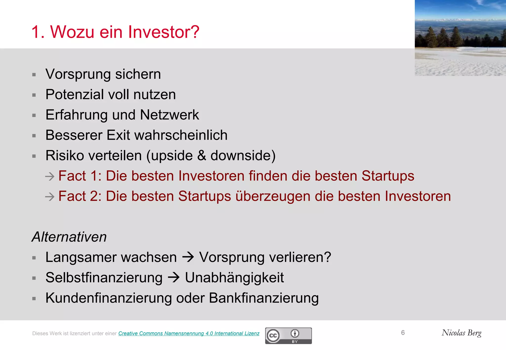 Nicolas Berg
1. Wozu ein Investor?
 Vorsprung sichern
 Potenzial voll nutzen
 Erfahrung und Netzwerk
 Besserer Exit wahrscheinlich
 Risiko verteilen (upside & downside)
 Fact 1: Die besten Investoren finden die besten Startups
 Fact 2: Die besten Startups überzeugen die besten Investoren
Alternativen
 Langsamer wachsen  Vorsprung verlieren?
 Selbstfinanzierung  Unabhängigkeit
 Kundenfinanzierung oder Bankfinanzierung
6Dieses Werk ist lizenziert unter einer Creative Commons Namensnennung 4.0 International Lizenz
 