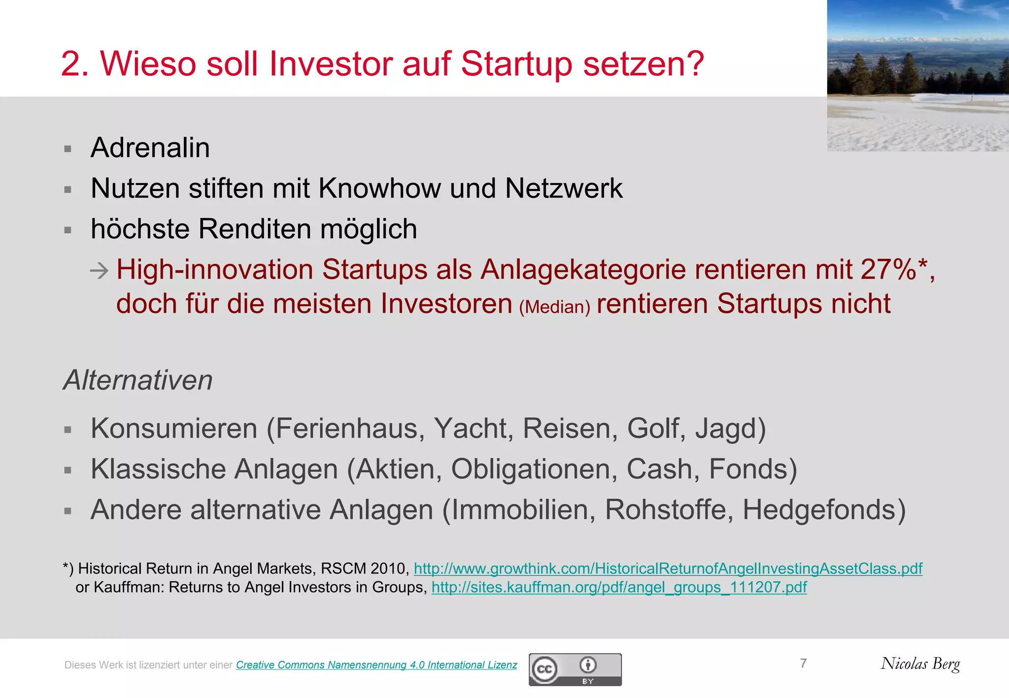 Nicolas Berg
2. Wieso soll Investor auf Startup setzen?
 Adrenalin
 Nutzen stiften mit Knowhow und Netzwerk
 höchste Renditen möglich
 High-innovation Startups als Anlagekategorie rentieren mit 27%*,
doch für die meisten Investoren (Median) rentieren Startups nicht
Alternativen
 Konsumieren (Ferienhaus, Yacht, Reisen, Golf, Jagd)
 Klassische Anlagen (Aktien, Obligationen, Cash, Fonds)
 Andere alternative Anlagen (Immobilien, Rohstoffe, Hedgefonds)
*) Historical Return in Angel Markets, RSCM 2010, http://www.growthink.com/HistoricalReturnofAngelInvestingAssetClass.pdf
or Kauffman: Returns to Angel Investors in Groups, http://sites.kauffman.org/pdf/angel_groups_111207.pdf
7Dieses Werk ist lizenziert unter einer Creative Commons Namensnennung 4.0 International Lizenz
 