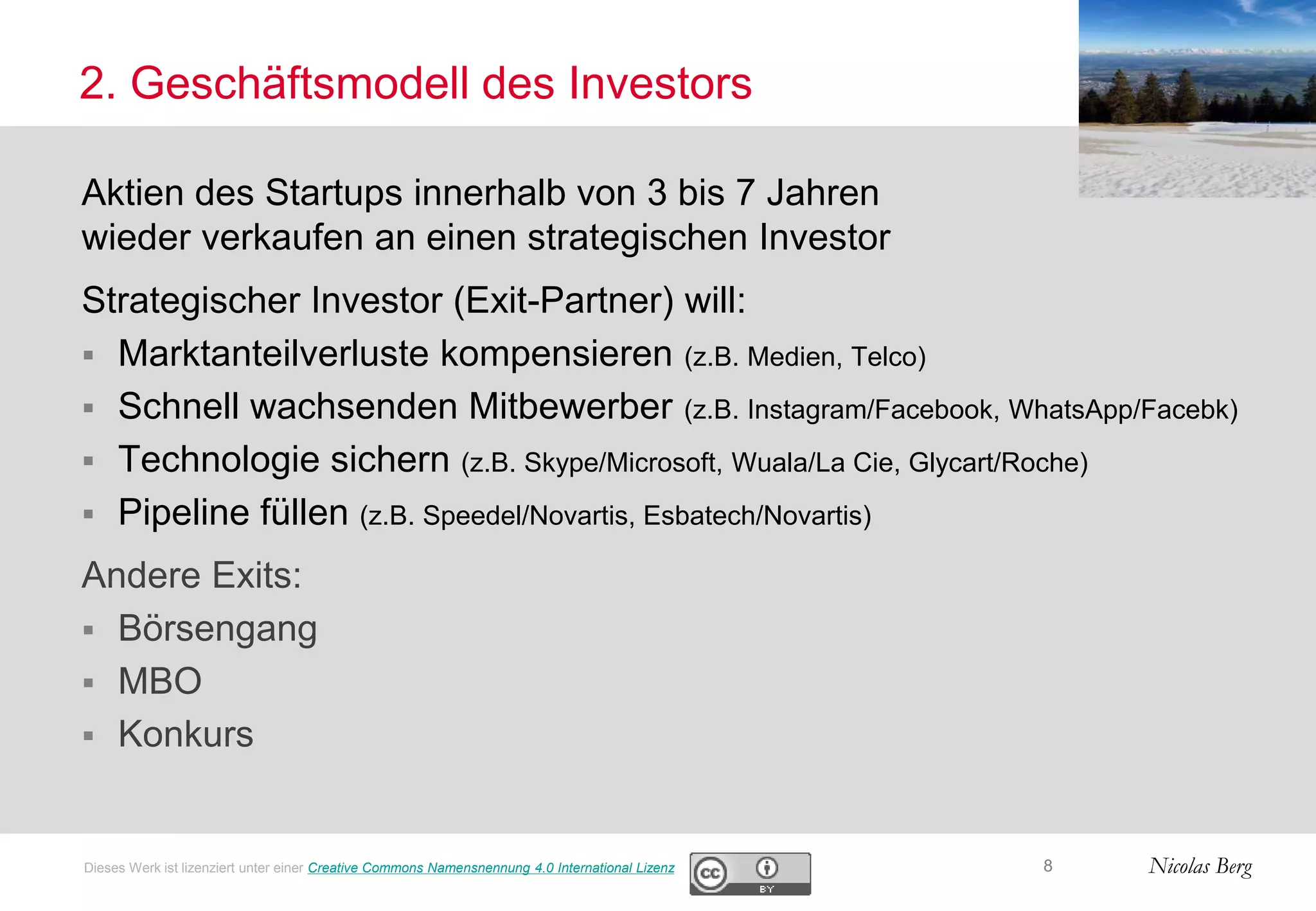 Nicolas Berg
2. Geschäftsmodell des Investors
Aktien des Startups innerhalb von 3 bis 7 Jahren
wieder verkaufen an einen strategischen Investor
Strategischer Investor (Exit-Partner) will:
 Marktanteilverluste kompensieren (z.B. Medien, Telco)
 Schnell wachsenden Mitbewerber (z.B. Instagram/Facebook, WhatsApp/Facebk)
 Technologie sichern (z.B. Skype/Microsoft, Wuala/La Cie, Glycart/Roche)
 Pipeline füllen (z.B. Speedel/Novartis, Esbatech/Novartis)
Andere Exits:
 Börsengang
 MBO
 Konkurs
8Dieses Werk ist lizenziert unter einer Creative Commons Namensnennung 4.0 International Lizenz
 