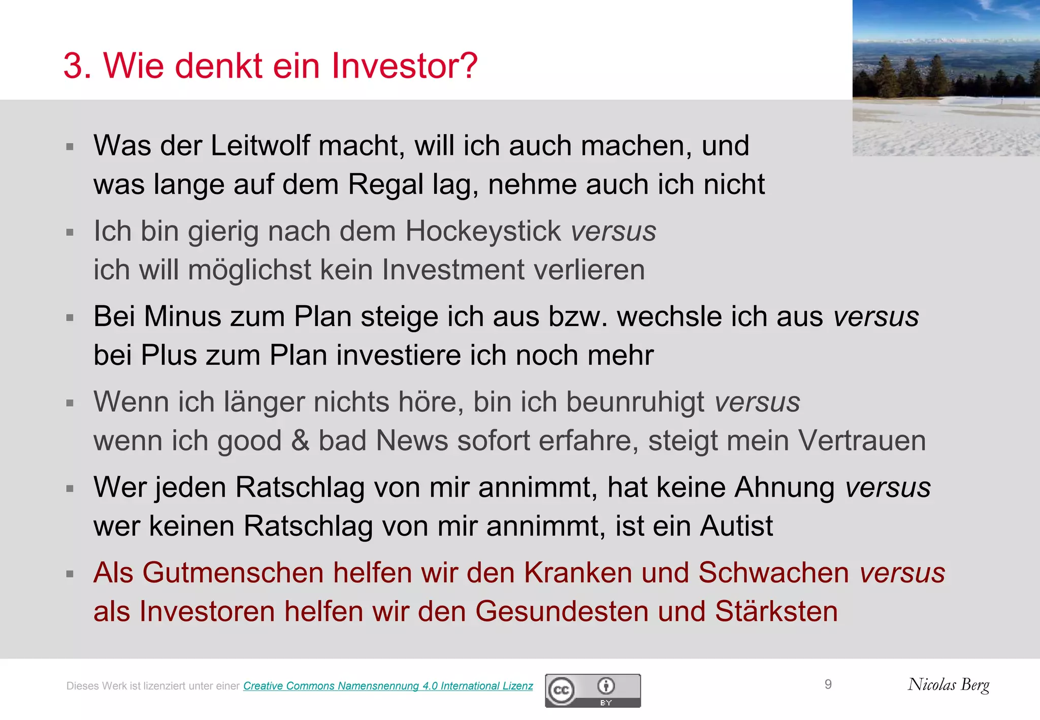 Nicolas Berg
3. Wie denkt ein Investor?
 Was der Leitwolf macht, will ich auch machen, und
was lange auf dem Regal lag, nehme auch ich nicht
 Ich bin gierig nach dem Hockeystick versus
ich will möglichst kein Investment verlieren
 Bei Minus zum Plan steige ich aus bzw. wechsle ich aus versus
bei Plus zum Plan investiere ich noch mehr
 Wenn ich länger nichts höre, bin ich beunruhigt versus
wenn ich good & bad News sofort erfahre, steigt mein Vertrauen
 Wer jeden Ratschlag von mir annimmt, hat keine Ahnung versus
wer keinen Ratschlag von mir annimmt, ist ein Autist
 Als Gutmenschen helfen wir den Kranken und Schwachen versus
als Investoren helfen wir den Gesundesten und Stärksten
9Dieses Werk ist lizenziert unter einer Creative Commons Namensnennung 4.0 International Lizenz
 