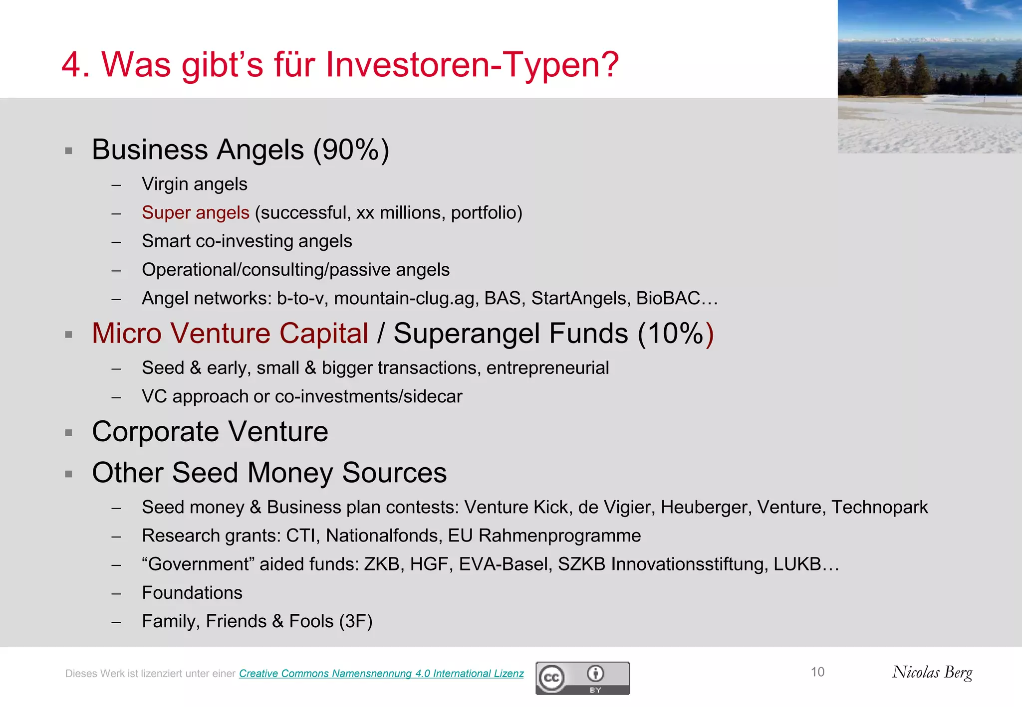 Nicolas Berg
4. Was gibt’s für Investoren-Typen?
 Business Angels (90%)
 Virgin angels
 Super angels (successful, xx millions, portfolio)
 Smart co-investing angels
 Operational/consulting/passive angels
 Angel networks: b-to-v, mountain-clug.ag, BAS, StartAngels, BioBAC…
 Micro Venture Capital / Superangel Funds (10%)
 Seed & early, small & bigger transactions, entrepreneurial
 VC approach or co-investments/sidecar
 Corporate Venture
 Other Seed Money Sources
 Seed money & Business plan contests: Venture Kick, de Vigier, Heuberger, Venture, Technopark
 Research grants: CTI, Nationalfonds, EU Rahmenprogramme
 “Government” aided funds: ZKB, HGF, EVA-Basel, SZKB Innovationsstiftung, LUKB…
 Foundations
 Family, Friends & Fools (3F)
10Dieses Werk ist lizenziert unter einer Creative Commons Namensnennung 4.0 International Lizenz
 