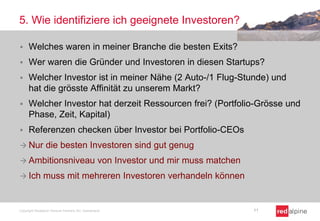 5. Wie identifiziere ich geeignete Investoren?
 Welches waren in meiner Branche die besten Exits?
 Wer waren die Gründer und Investoren in diesen Startups?
 Welcher Investor ist in meiner Nähe (2 Auto-/1 Flug-Stunde) und
hat die grösste Affinität zu unserem Markt?
 Welcher Investor hat derzeit Ressourcen frei? (Portfolio-Grösse und
Phase, Zeit, Kapital)
 Referenzen checken über Investor bei Portfolio-CEOs
 Nur die besten Investoren sind gut genug
 Ambitionsniveau von Investor und mir muss matchen
 Ich muss mit mehreren Investoren verhandeln können
Copyright Redalpine Venture Partners AG, Switzerland 11
 
