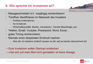 6. Wie spreche ich Investoren an?
 Massgeschneidert d.h. vorgängig recherchieren!
 Türoffner identifizieren im Netzwerk des Investors
 Portfolio-Unternehmen
 Ko-Investoren
 Wirtschaftsanwälte, Banker, Inkubatoren, Transfer-Beauftragte usw.
 Telefon, Email, Youtube, Powerpoint, Word, Excel…
 gutes Timing recherchieren
 Niemals einen desperaten Eindruck machen
 Was eilt, ist meistens schlecht (ausser es eilt, weil es bereits überzeichnet ist)
 Gute Investoren wollen Startups entdecken
 «Hat sich auf mein Mail nicht gemeldet» ist keine Absage
Copyright Redalpine Venture Partners AG, Switzerland 18
 