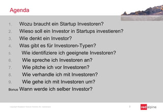 Agenda
1. Wozu braucht ein Startup Investoren?
2. Wieso soll ein Investor in Startups investieren?
3. Wie denkt ein Investor?
4. Was gibt es für Investoren-Typen?
5. Wie identifiziere ich geeignete Investoren?
6. Wie spreche ich Investoren an?
7. Wie pitche ich vor Investoren?
8. Wie verhandle ich mit Investoren?
9. Wie gehe ich mit Investoren um?
Bonus Wann werde ich selber Investor?
Copyright Redalpine Venture Partners AG, Switzerland 2
 