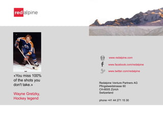 «You miss 100%
of the shots you
don't take.»
Wayne Gretzky,
Hockey legend
www.redalpine.com
www.facebook.com/redalpine
www.twitter.com/redalpine
Redalpine Venture Partners AG
Pfingstweidstrasse 60
CH-8005 Zürich
Switzerland
phone +41 44 271 15 30
 