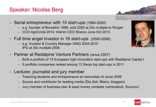 Speaker: Nicolas Berg
 Serial entrepreneur with 10 start-ups (1984-2000)
 e.g. founder of Borsalino 1998, sold 2000 at 20x multiple to Ringier
 CCO AgriCircle 2014; Interim CEO Sharoo June-Oct 2013
 Full time angel investor in 16 start-ups (2000-2006)
 e.g. Investor & Country Manager XING 2004-2010
IPO at 30x multiple 2006
 Partner at Redalpine Venture Partners (since 2007)
 Built a portfolio of 15 European high innovation start-ups with Redalpine Capital I
 5 portfolio companies ranked among 13 Swiss top start-ups in 2011
 Lecturer, journalist and jury member
 Teaching students and entrepreneurs at venturelab.ch since 2006
 Source and contributor for leading media (Die Zeit, Bilanz, bloggers)
 Jury member of business plan & seed money contests (venturekick, Suvorov)
Copyright Redalpine Venture Partners AG, Switzerland 3
 