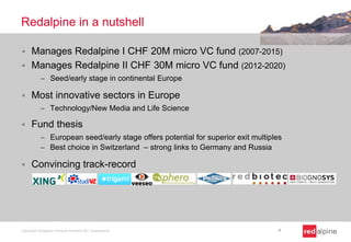 Redalpine in a nutshell
 Manages Redalpine I CHF 20M micro VC fund (2007-2015)
 Manages Redalpine II CHF 30M micro VC fund (2012-2020)
 Seed/early stage in continental Europe
 Most innovative sectors in Europe
 Technology/New Media and Life Science
 Fund thesis
 European seed/early stage offers potential for superior exit multiples
 Best choice in Switzerland – strong links to Germany and Russia
 Convincing track-record
Copyright Redalpine Venture Partners AG, Switzerland 4
 