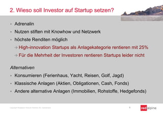 2. Wieso soll Investor auf Startup setzen?
 Adrenalin
 Nutzen stiften mit Knowhow und Netzwerk
 höchste Renditen möglich
 High-innovation Startups als Anlagekategorie rentieren mit 25%
 Für die Mehrheit der Investoren rentieren Startups leider nicht
Alternativen
 Konsumieren (Ferienhaus, Yacht, Reisen, Golf, Jagd)
 Klassische Anlagen (Aktien, Obligationen, Cash, Fonds)
 Andere alternative Anlagen (Immobilien, Rohstoffe, Hedgefonds)
Copyright Redalpine Venture Partners AG, Switzerland 6
 