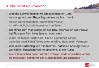 3. Wie denkt ein Investor?
 Was der Leitwolf macht, will ich auch machen, und
was lange auf dem Regal lag, nehme auch ich nicht
 Ich bin gierig nach dem Hockeystick versus
ich will möglichst kein Investment verlieren
 Bei Minus zum Plan steige ich aus bzw. wechsle ich aus versus
bei Plus zum Plan investiere ich noch mehr
 Wenn ich länger nichts höre, bin ich beunruhigt versus
wenn ich good & bad News sofort erfahre, steigt mein Vertrauen
 Wer jeden Ratschlag von mir annimmt, hat keine Ahnung versus
wer keinen Ratschlag von mir annimmt, ist ein Autist
 Als Gutmenschen helfen wir den Kranken und Schwachen versus
als Investoren helfen wir den Gesundesten und Stärksten
Copyright Redalpine Venture Partners AG, Switzerland 7
 