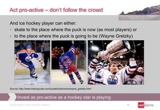Act pro-active – don’t follow the crowd
And ice hockey player can either:
 skate to the place where the puck is now (as most players) or
 to the place where the puck is going to be (Wayne Gretzky)

Source: http://www.brainyquote.com/quotes/authors/w/wayne_gretzky.html

Invest as pro-active as a hockey star is playing
Copyright Redalpine Venture Partners AG, Switzerland

10

 