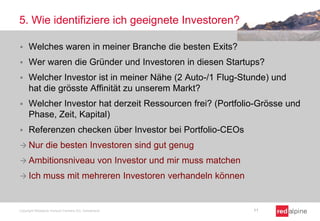 5. Wie identifiziere ich geeignete Investoren?


Welches waren in meiner Branche die besten Exits?



Wer waren die Gründer und Investoren in diesen Startups?



Welcher Investor ist in meiner Nähe (2 Auto-/1 Flug-Stunde) und
hat die grösste Affinität zu unserem Markt?



Welcher Investor hat derzeit Ressourcen frei? (Portfolio-Grösse und
Phase, Zeit, Kapital)



Referenzen checken über Investor bei Portfolio-CEOs

 Nur

die besten Investoren sind gut genug

 Ambitionsniveau
 Ich

von Investor und mir muss matchen

muss mit mehreren Investoren verhandeln können

Copyright Redalpine Venture Partners AG, Switzerland

11

 