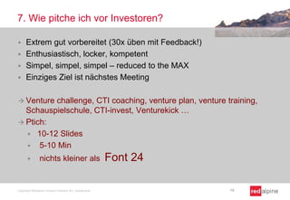 7. Wie pitche ich vor Investoren?


Extrem gut vorbereitet (30x üben mit Feedback!)
 Enthusiastisch, locker, kompetent
 Simpel, simpel, simpel – reduced to the MAX
 Einziges Ziel ist nächstes Meeting
 Venture

challenge, CTI coaching, venture plan, venture training,
Schauspielschule, CTI-invest, Venturekick …
 Ptich:
 10-12 Slides
 5-10 Min


nichts kleiner als

Copyright Redalpine Venture Partners AG, Switzerland

Font 24
19

 