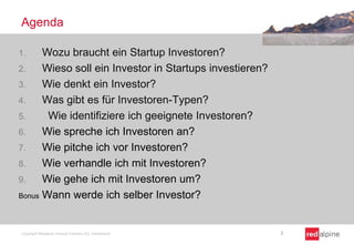 Agenda
Wozu braucht ein Startup Investoren?
2.
Wieso soll ein Investor in Startups investieren?
3.
Wie denkt ein Investor?
4.
Was gibt es für Investoren-Typen?
5.
Wie identifiziere ich geeignete Investoren?
6.
Wie spreche ich Investoren an?
7.
Wie pitche ich vor Investoren?
8.
Wie verhandle ich mit Investoren?
9.
Wie gehe ich mit Investoren um?
Bonus Wann werde ich selber Investor?
1.

Copyright Redalpine Venture Partners AG, Switzerland

2

 