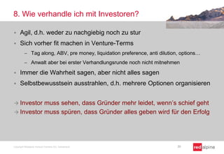 8. Wie verhandle ich mit Investoren?


Agil, d.h. weder zu nachgiebig noch zu stur



Sich vorher fit machen in Venture-Terms
Tag along, ABV, pre money, liquidation preference, anti dilution, options…
Anwalt aber bei erster Verhandlungsrunde noch nicht mitnehmen



Immer die Wahrheit sagen, aber nicht alles sagen



Selbstbewusstsein ausstrahlen, d.h. mehrere Optionen organisieren

muss sehen, dass Gründer mehr leidet, wenn’s schief geht
 Investor muss spüren, dass Gründer alles geben wird für den Erfolg
 Investor

Copyright Redalpine Venture Partners AG, Switzerland

20

 
